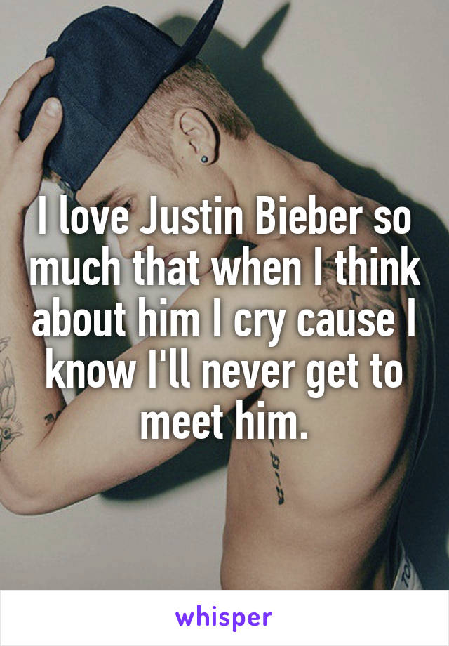 I love Justin Bieber so much that when I think about him I cry cause I know I'll never get to meet him.