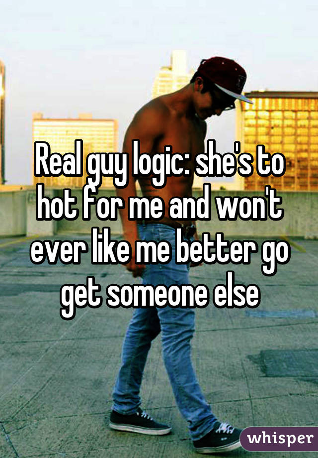 Real guy logic: she's to hot for me and won't ever like me better go get someone else