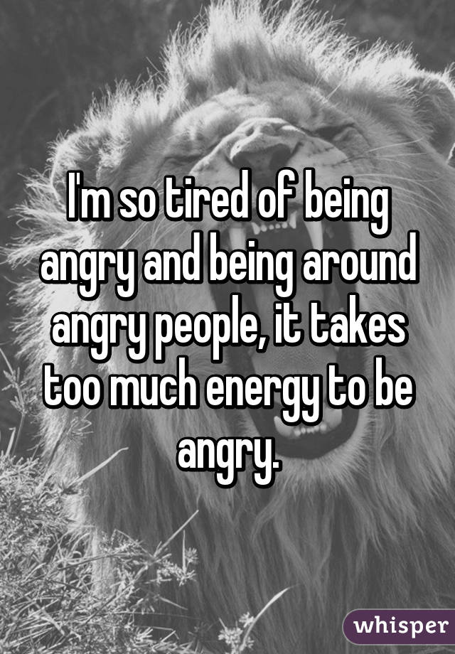 I'm so tired of being angry and being around angry people, it takes too much energy to be angry.