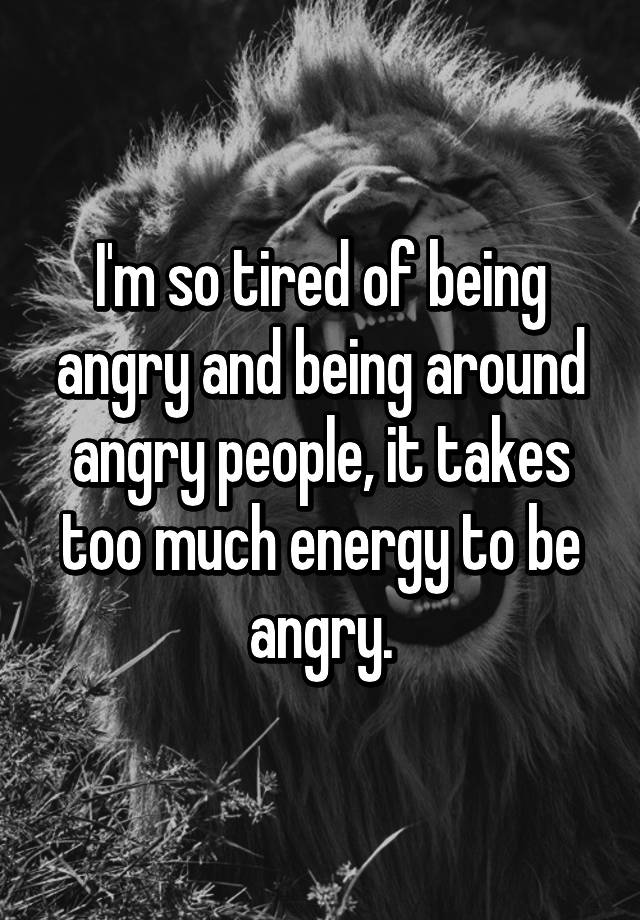 i-m-so-tired-of-being-angry-and-being-around-angry-people-it-takes-too