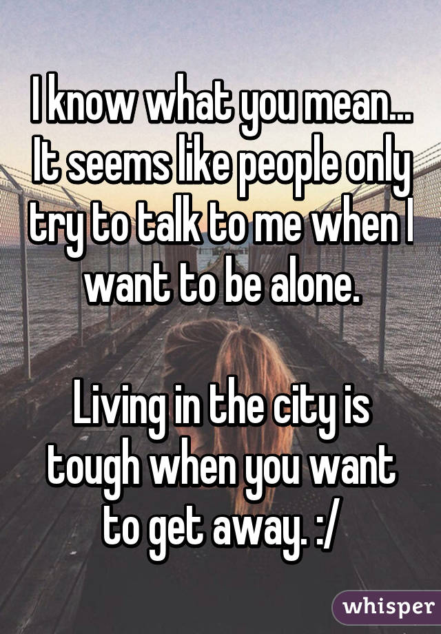 I know what you mean... It seems like people only try to talk to me when I want to be alone.

Living in the city is tough when you want to get away. :/