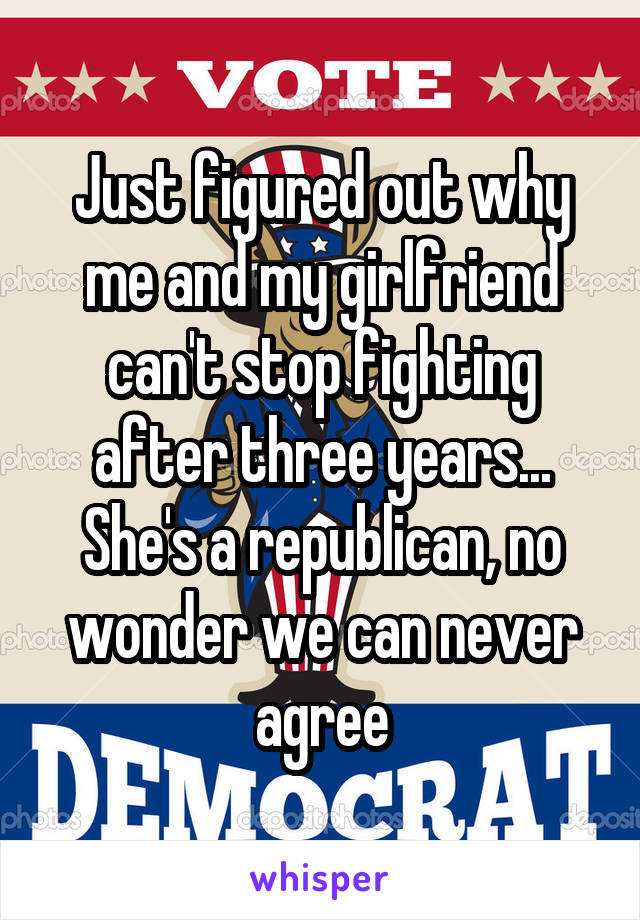 Just figured out why me and my girlfriend can't stop fighting after three years... She's a republican, no wonder we can never agree
