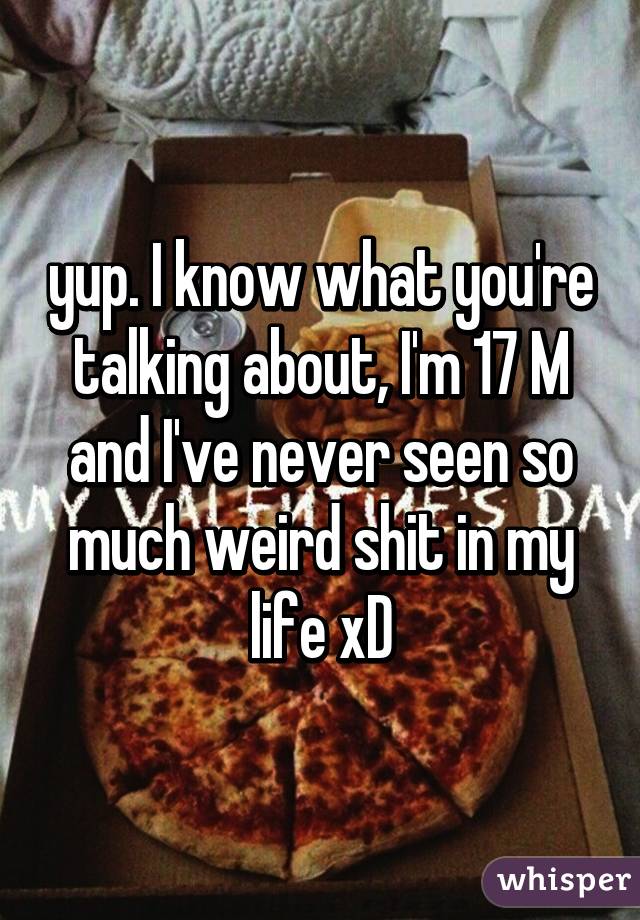 yup. I know what you're talking about, I'm 17 M and I've never seen so much weird shit in my life xD