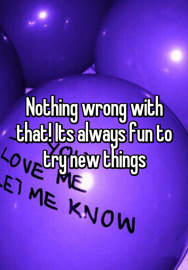 nothing-wrong-with-that-its-always-fun-to-try-new-things