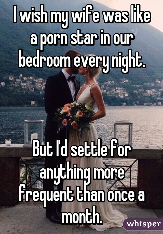 I wish my wife was like a porn star in our bedroom every night.



But I'd settle for anything more frequent than once a month.