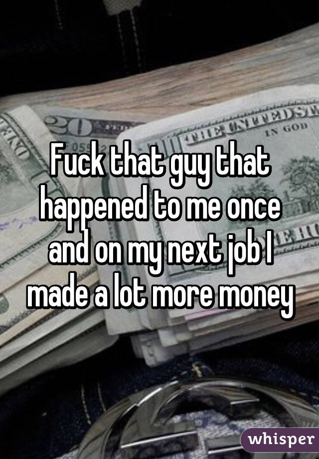 Fuck that guy that happened to me once and on my next job I made a lot more money