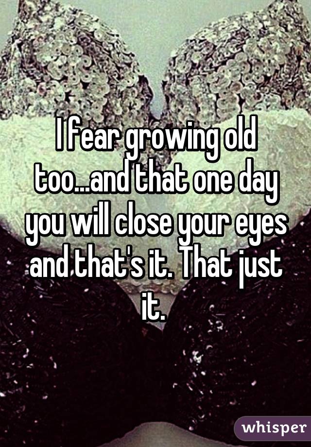 I fear growing old too...and that one day you will close your eyes and that's it. That just it. 