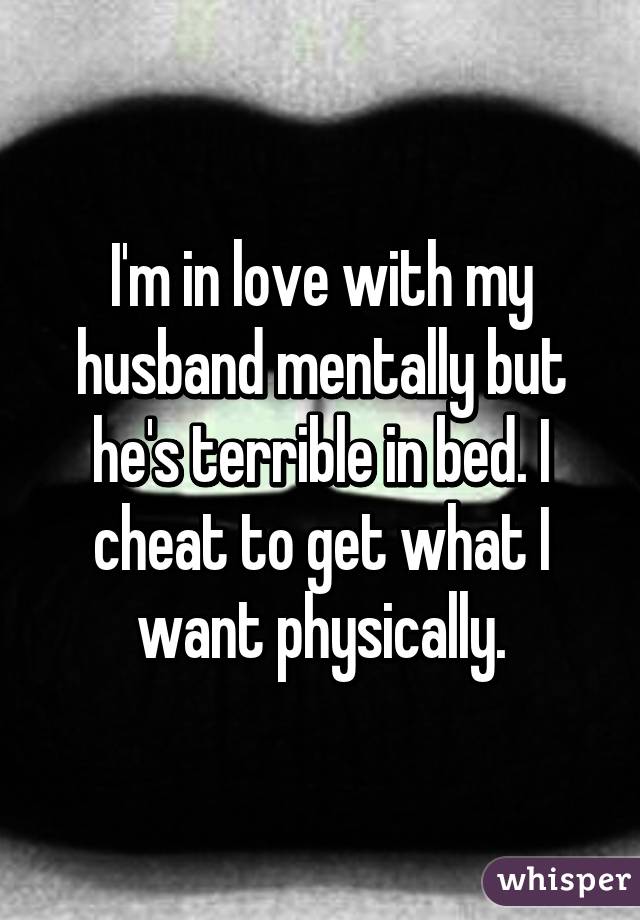 I'm in love with my husband mentally but he's terrible in bed. I cheat to get what I want physically.