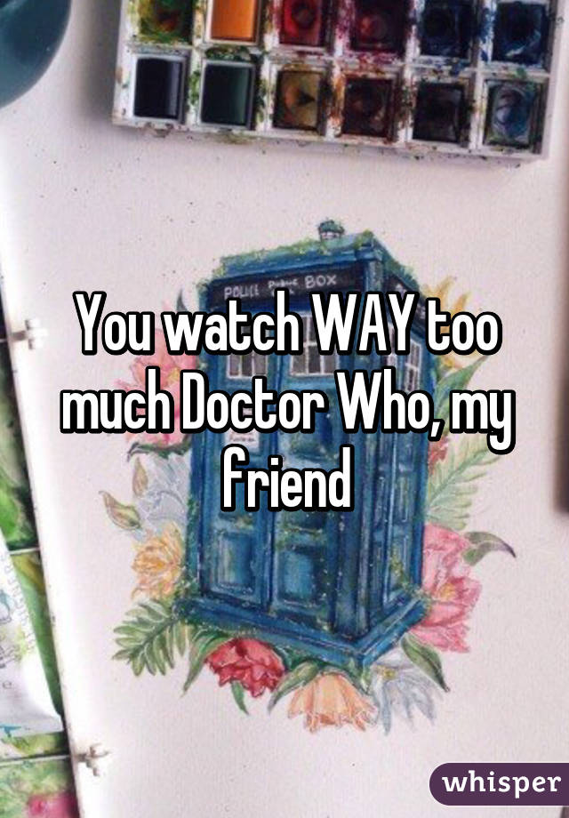 You watch WAY too much Doctor Who, my friend