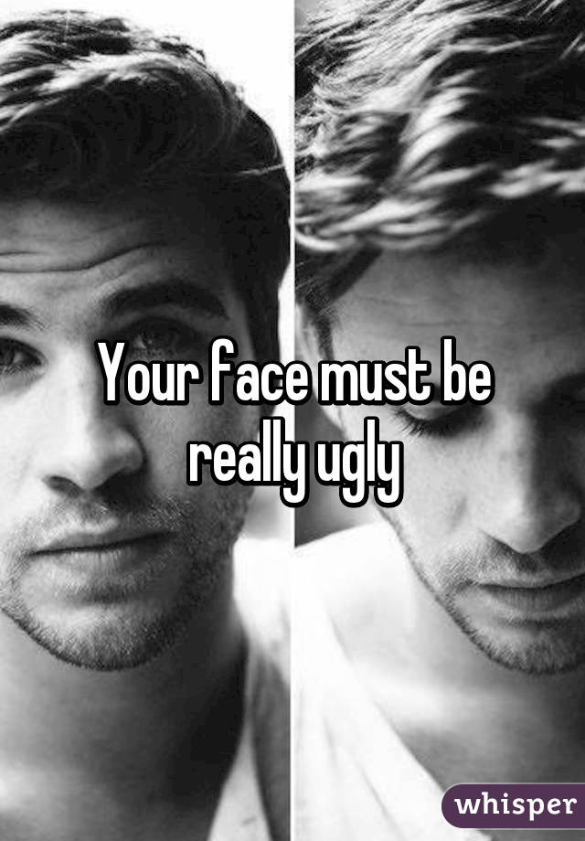 Your face must be really ugly