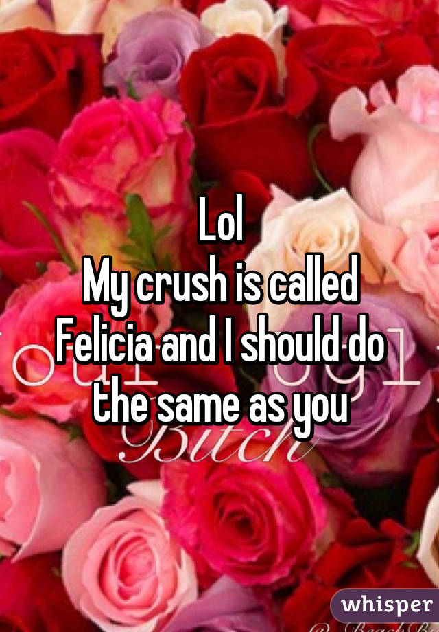 Lol
My crush is called Felicia and I should do the same as you