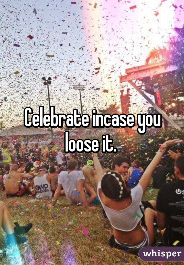 Celebrate incase you loose it. 
