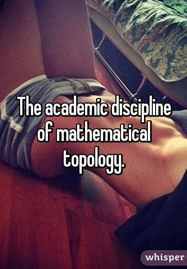 The academic discipline of mathematical topology.