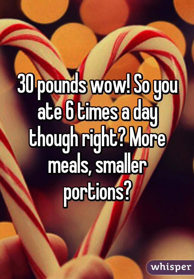 30 pounds wow! So you ate 6 times a day though right? More meals, smaller portions?