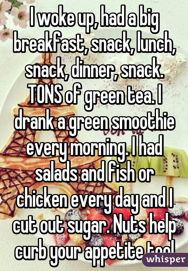 I woke up, had a big breakfast, snack, lunch, snack, dinner, snack. TONS of green tea. I drank a green smoothie every morning. I had salads and fish or chicken every day and I cut out sugar. Nuts help curb your appetite too!