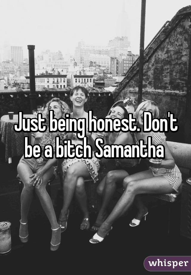 Just being honest. Don't be a bitch Samantha 