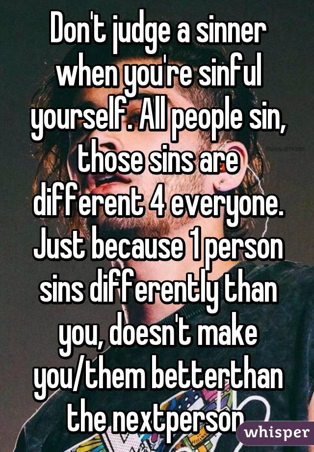Don't judge a sinner when you're sinful yourself. All people sin, those sins are different 4 everyone. Just because 1 person sins differently than you, doesn't make you/them betterthan the nextperson.