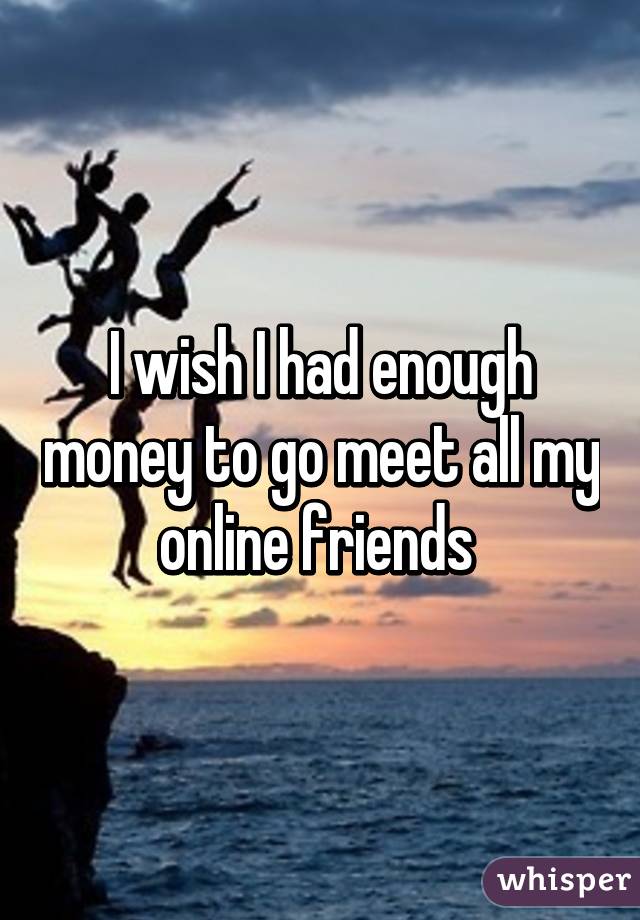 I wish I had enough money to go meet all my online friends 