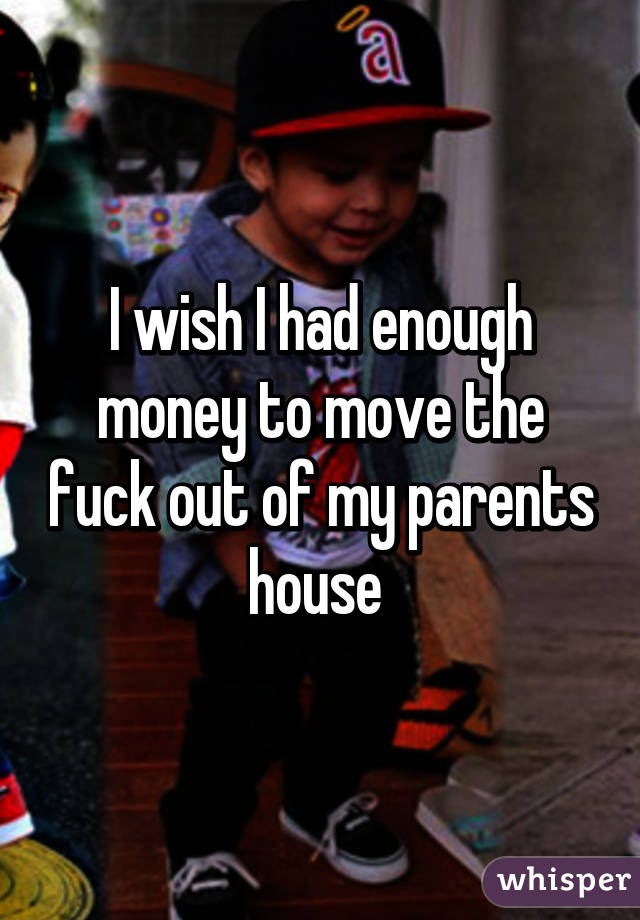 I wish I had enough money to move the fuck out of my parents house 
