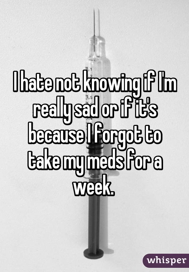 I hate not knowing if I'm really sad or if it's because I forgot to take my meds for a week. 