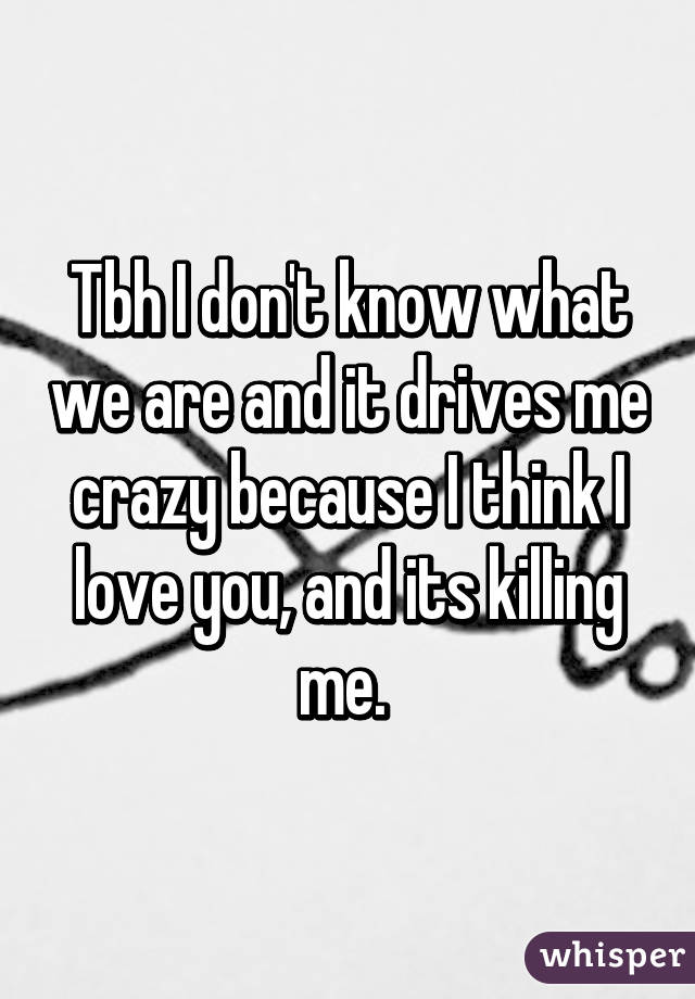 Tbh I don't know what we are and it drives me crazy because I think I love you, and its killing me. 