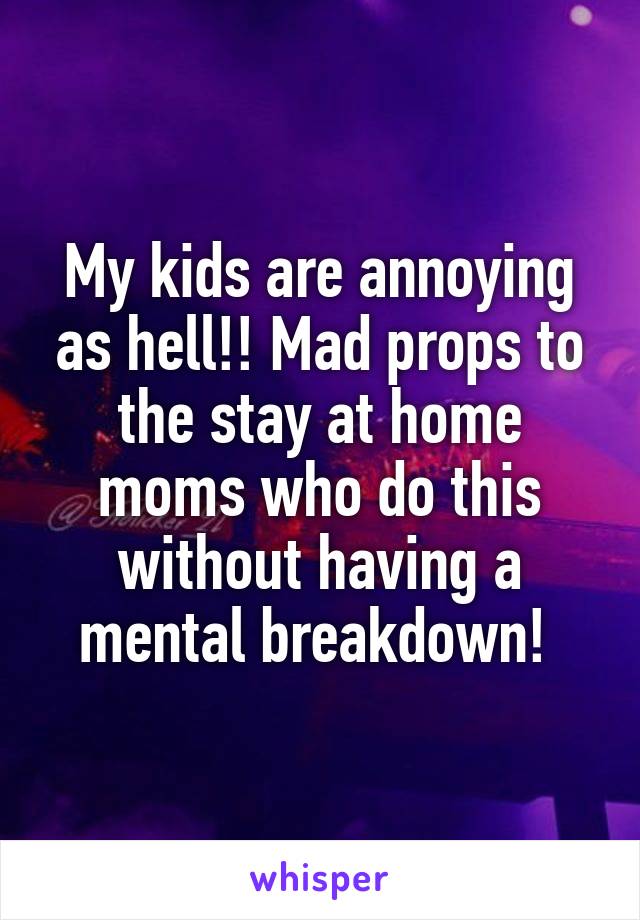My kids are annoying as hell!! Mad props to the stay at home moms who do this without having a mental breakdown! 
