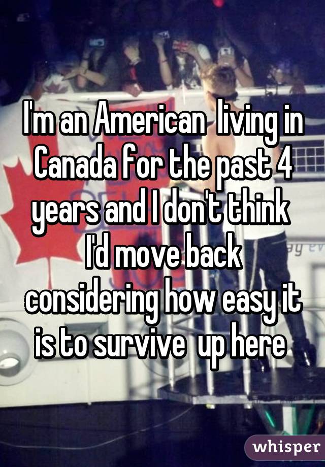 I'm an American  living in Canada for the past 4 years and I don't think  I'd move back considering how easy it is to survive  up here 