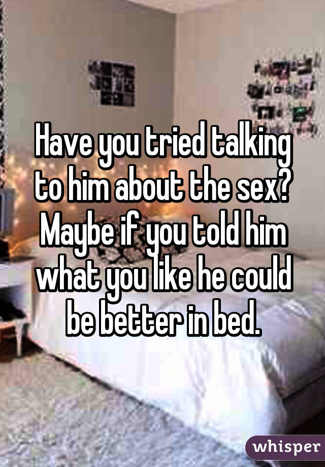 Have you tried talking to him about the sex? Maybe if you told him what you like he could be better in bed.