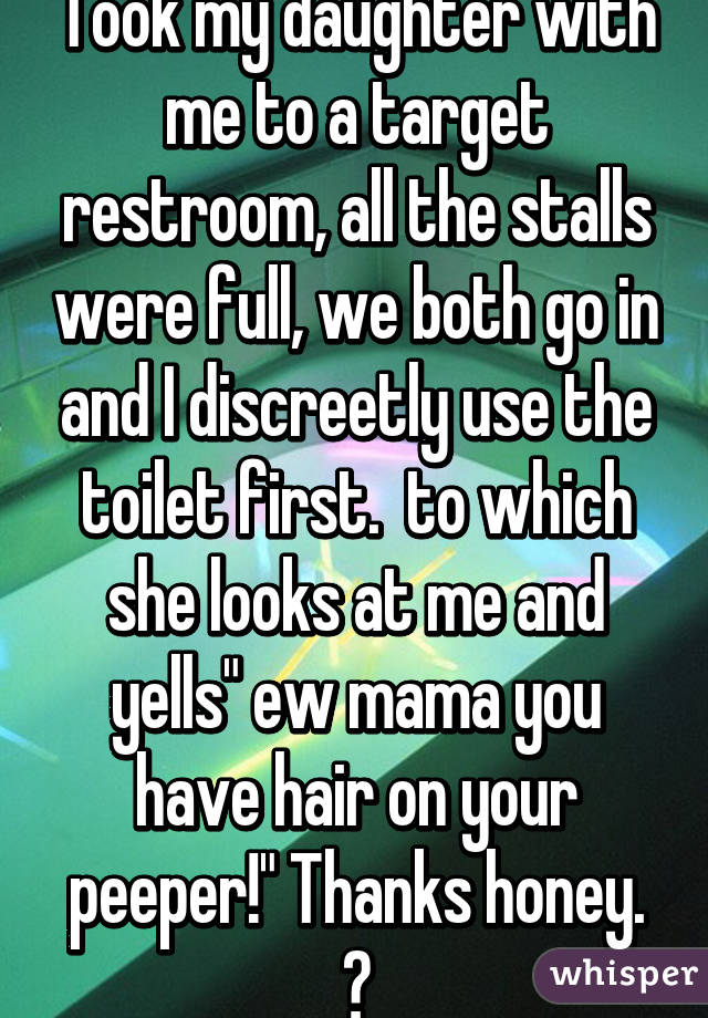 Took my daughter with me to a target restroom, all the stalls were full, we both go in and I discreetly use the toilet first.  to which she looks at me and yells" ew mama you have hair on your peeper!" Thanks honey. 😳