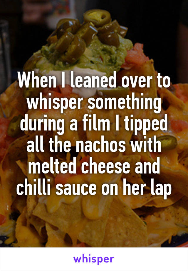 When I leaned over to whisper something during a film I tipped all the nachos with melted cheese and chilli sauce on her lap