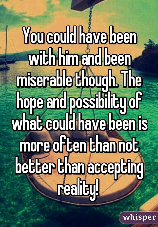 You could have been with him and been miserable though. The hope and possibility of what could have been is more often than not better than accepting reality! 