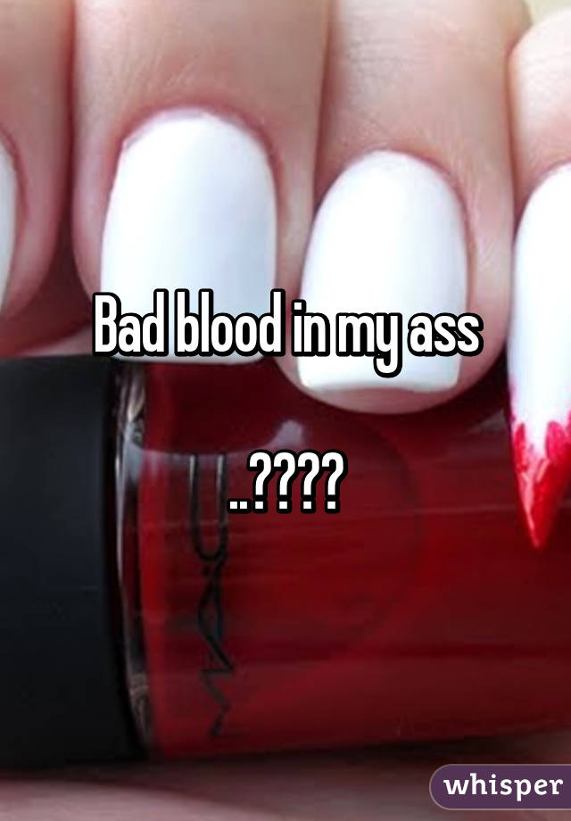 Bad blood in my ass

..????