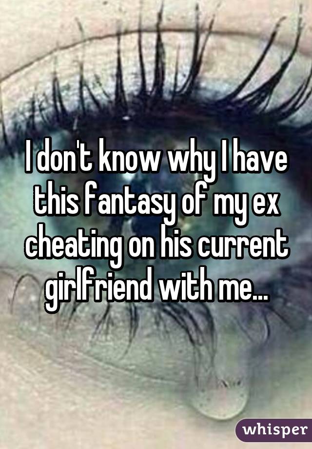 I don't know why I have this fantasy of my ex cheating on his current girlfriend with me...