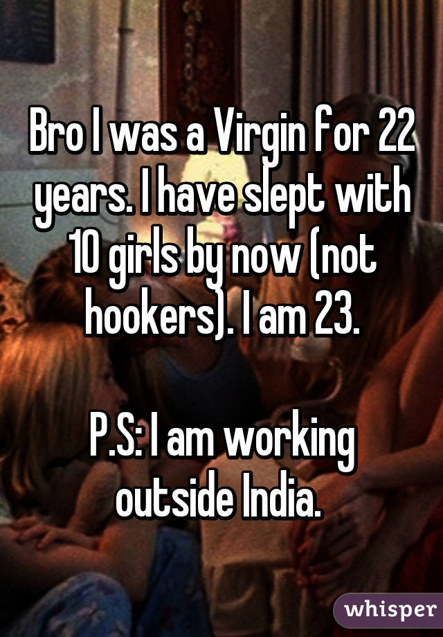 Bro I was a Virgin for 22 years. I have slept with 10 girls by now (not hookers). I am 23.

P.S: I am working outside India. 
