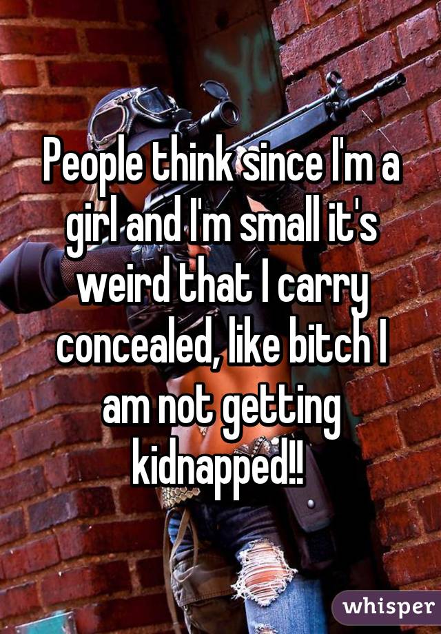 People think since I'm a girl and I'm small it's weird that I carry concealed, like bitch I am not getting kidnapped!! 