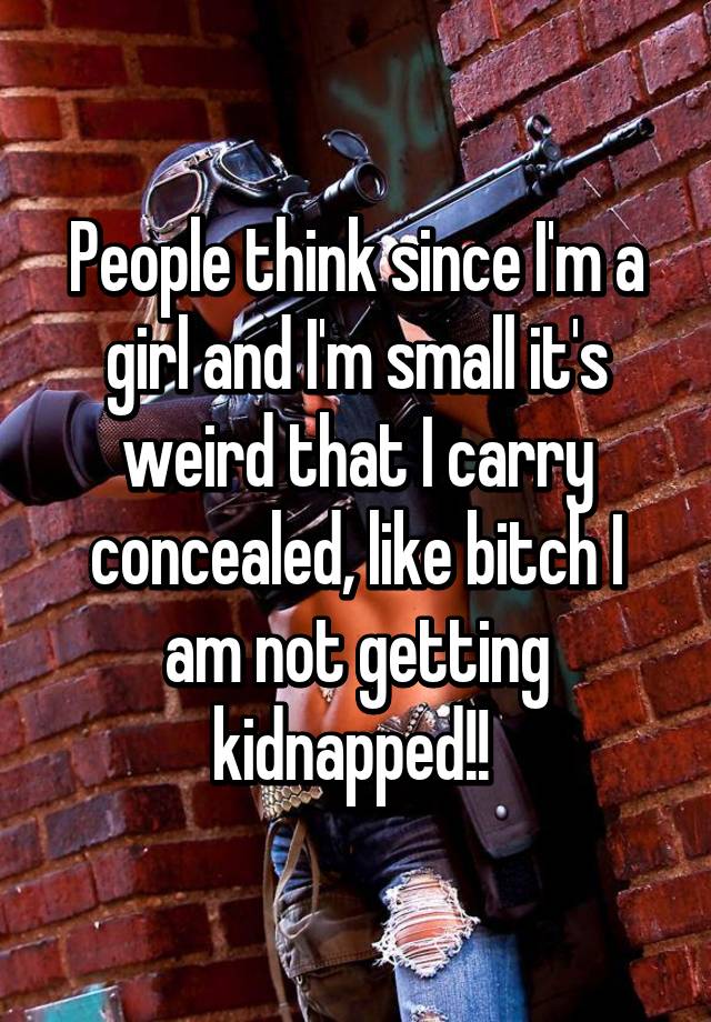 People think since I'm a girl and I'm small it's weird that I carry concealed, like bitch I am not getting kidnapped!! 