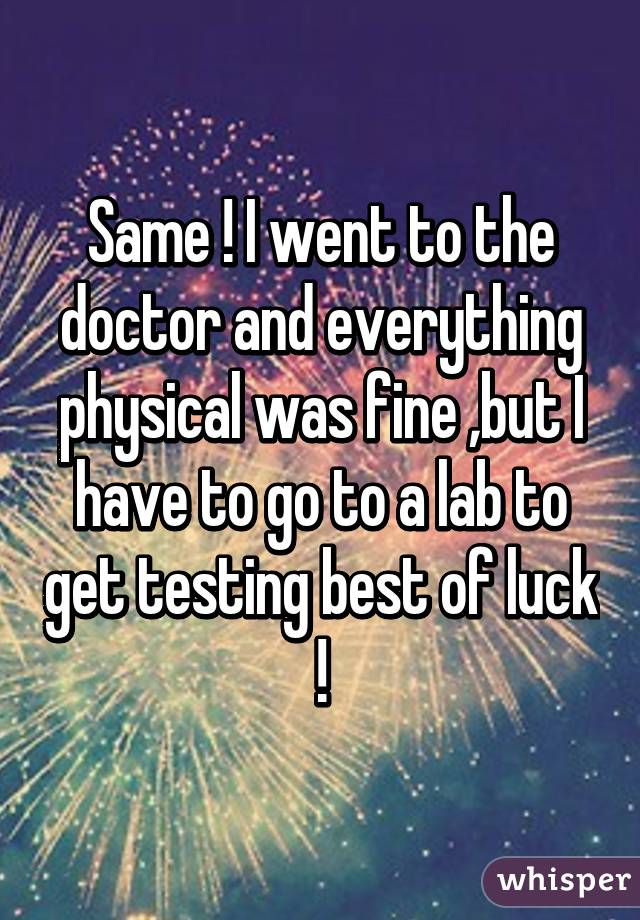 Same ! I went to the doctor and everything physical was fine ,but I have to go to a lab to get testing best of luck !