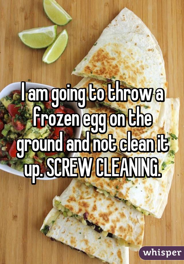 I am going to throw a frozen egg on the ground and not clean it up. SCREW CLEANING.