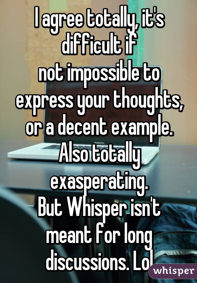 I agree totally, it's difficult if
not impossible to express your thoughts, or a decent example. Also totally exasperating.
But Whisper isn't meant for long discussions. Lol