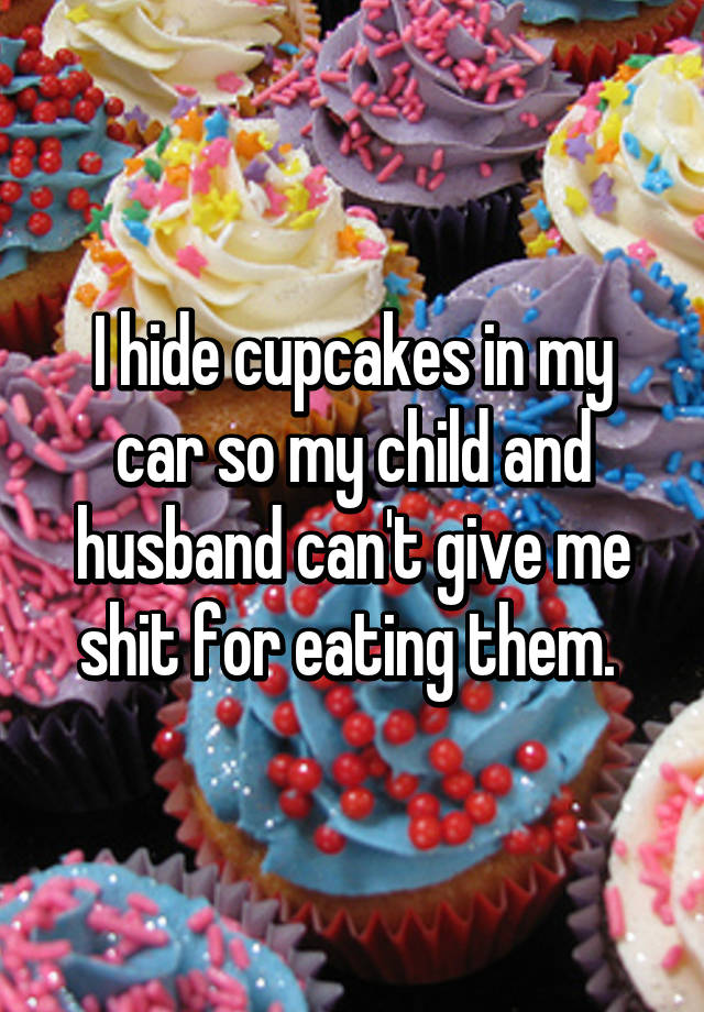 I hide cupcakes in my car so my child and husband can't give me shit ...