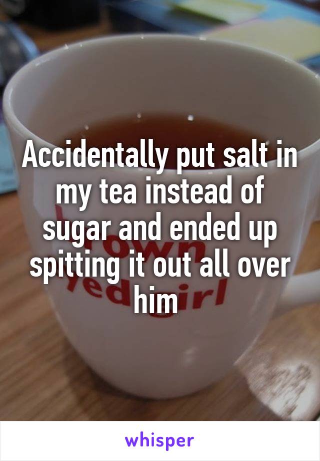 Accidentally put salt in my tea instead of sugar and ended up spitting it out all over him 