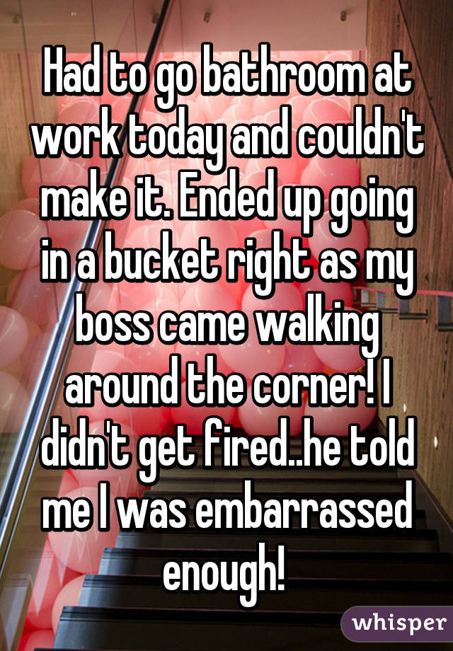 Had to go bathroom at work today and couldn't make it. Ended up going in a bucket right as my boss came walking around the corner! I didn't get fired..he told me I was embarrassed enough! 