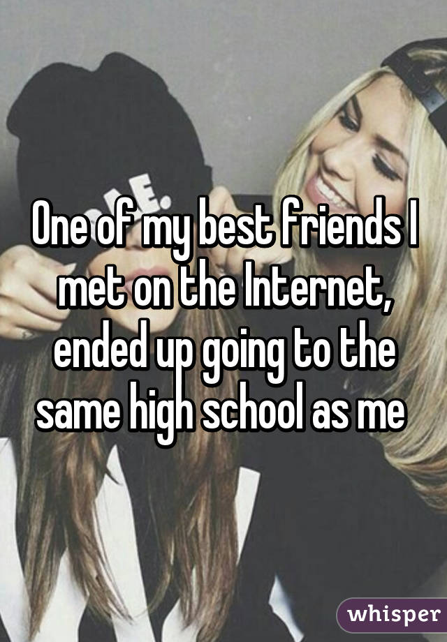One of my best friends I met on the Internet, ended up going to the same high school as me 