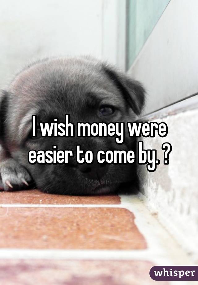 I wish money were easier to come by. 😔