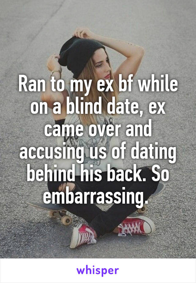 Ran to my ex bf while on a blind date, ex came over and accusing us of dating behind his back. So embarrassing. 