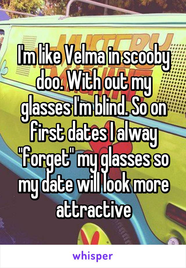 I'm like Velma in scooby doo. With out my glasses I'm blind. So on first dates I alway "forget" my glasses so my date will look more attractive