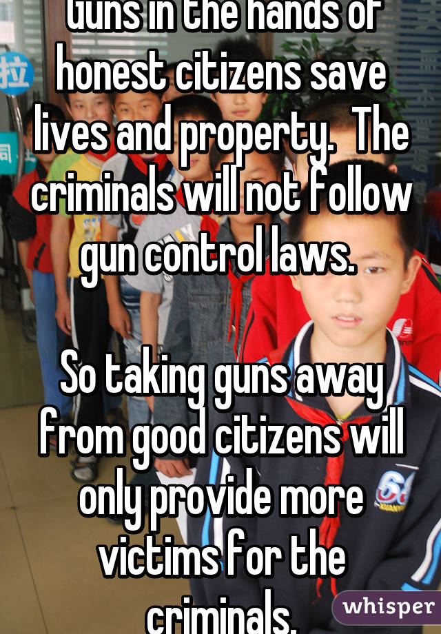  Guns in the hands of honest citizens save lives and property.  The criminals will not follow gun control laws. 

So taking guns away from good citizens will only provide more victims for the criminals.