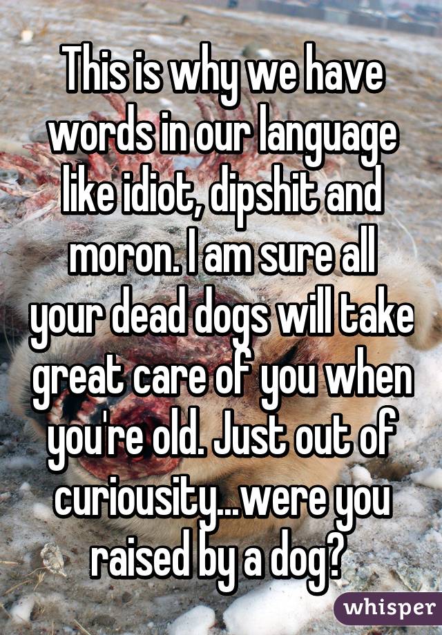 This is why we have words in our language like idiot, dipshit and moron. I am sure all your dead dogs will take great care of you when you're old. Just out of curiousity...were you raised by a dog? 
