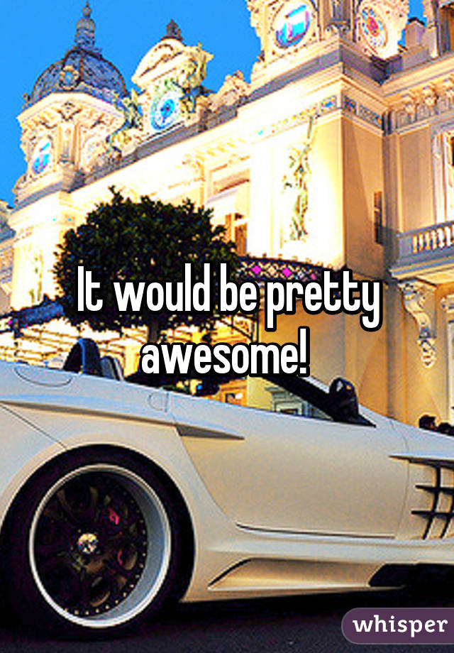 It would be pretty awesome! 