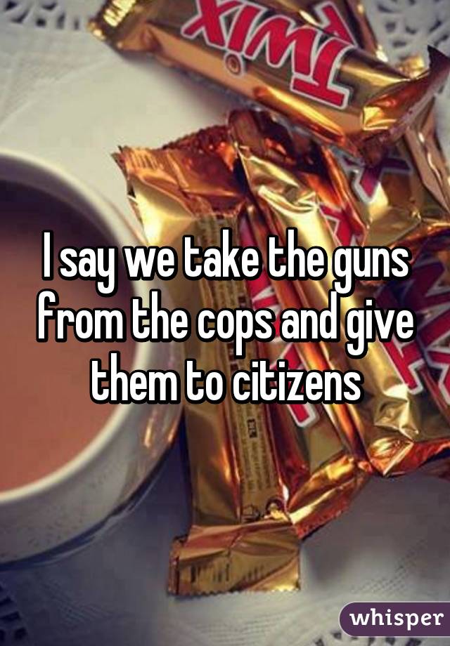 I say we take the guns from the cops and give them to citizens